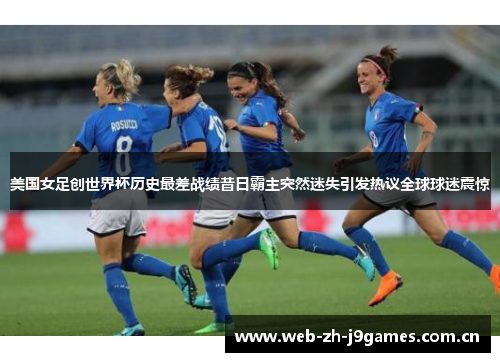 美国女足创世界杯历史最差战绩昔日霸主突然迷失引发热议全球球迷震惊